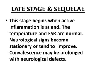 LATE STAGE & SEQUELAE
• This stage begins when active
inflammation is at end. The
temperature and ESR are normal.
Neurological signs become
stationary or tend to improve.
Convalescence may be prolonged
with neurological defects.
 