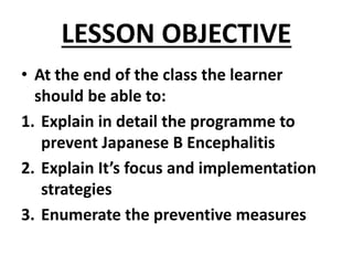 LESSON OBJECTIVE
• At the end of the class the learner
should be able to:
1. Explain in detail the programme to
prevent Japanese B Encephalitis
2. Explain It’s focus and implementation
strategies
3. Enumerate the preventive measures
 