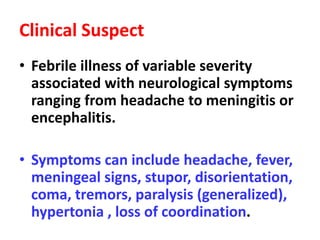 Clinical Suspect
• Febrile illness of variable severity
associated with neurological symptoms
ranging from headache to meningitis or
encephalitis.
• Symptoms can include headache, fever,
meningeal signs, stupor, disorientation,
coma, tremors, paralysis (generalized),
hypertonia , loss of coordination.
 
