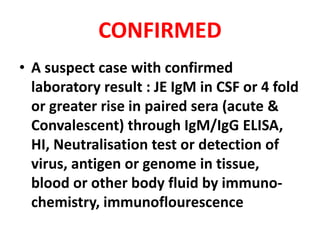 CONFIRMED
• A suspect case with confirmed
laboratory result : JE IgM in CSF or 4 fold
or greater rise in paired sera (acute &
Convalescent) through IgM/IgG ELISA,
HI, Neutralisation test or detection of
virus, antigen or genome in tissue,
blood or other body fluid by immuno-
chemistry, immunoflourescence
 