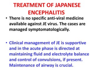 TREATMENT OF JAPANESE
ENCEPHALITIS
• There is no specific anti-viral medicine
available against JE virus. The cases are
managed symptomatologically.
• Clinical management of JE is supportive
and in the acute phase is directed at
maintaining fluid and electrolyte balance
and control of convulsions, if present.
Maintenance of airway is crucial.
 