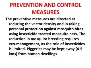 PREVENTION AND CONTROL
MEASURES
The preventive measures are directed at
reducing the vector density and in taking
personal protection against mosquito bites
using insecticide treated mosquito nets. The
reduction in mosquito breeding requires
eco-management, as the role of insecticides
is limited. Piggeries may be kept away (4-5
kms) from human dwellings
 