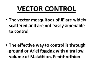 VECTOR CONTROL
• The vector mosquitoes of JE are widely
scattered and are not easily amenable
to control
• The effective way to control is through
ground or Ariel fogging with ultra low
volume of Malathion, Fenithrothion
 