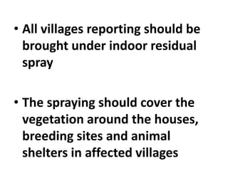 • All villages reporting should be
brought under indoor residual
spray
• The spraying should cover the
vegetation around the houses,
breeding sites and animal
shelters in affected villages
 