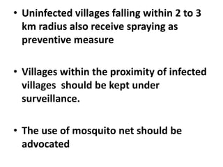 • Uninfected villages falling within 2 to 3
km radius also receive spraying as
preventive measure
• Villages within the proximity of infected
villages should be kept under
surveillance.
• The use of mosquito net should be
advocated
 