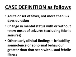 CASE DEFINITION as follows
• Acute onset of fever, not more than 5-7
days duration
• Change in mental status with or without
–new onset of seizures (excluding febrile
seizures)
• Other early clinical findings – irritability,
somnolence or abnormal behaviour
greater than that seen with usual febrile
illness
 