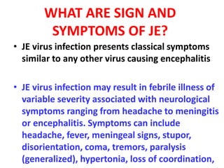 WHAT ARE SIGN AND
SYMPTOMS OF JE?
• JE virus infection presents classical symptoms
similar to any other virus causing encephalitis
• JE virus infection may result in febrile illness of
variable severity associated with neurological
symptoms ranging from headache to meningitis
or encephalitis. Symptoms can include
headache, fever, meningeal signs, stupor,
disorientation, coma, tremors, paralysis
(generalized), hypertonia, loss of coordination,
 