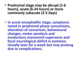 • Prodromal stage may be abrupt (1-6
hours), acute (6-24 hours) or more
commonly subacute (2-5 days)
• In acute encephalitic stage, symptoms
noted in prodromal phase convulsions,
alteration of sensorium, behavioural
changes, motor paralysis and
involuntary movement supervene and
focal neurological deficit is common.
Usually lasts for a week but may prolong
due to complications.
 