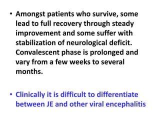 • Amongst patients who survive, some
lead to full recovery through steady
improvement and some suffer with
stabilization of neurological deficit.
Convalescent phase is prolonged and
vary from a few weeks to several
months.
• Clinically it is difficult to differentiate
between JE and other viral encephalitis
 