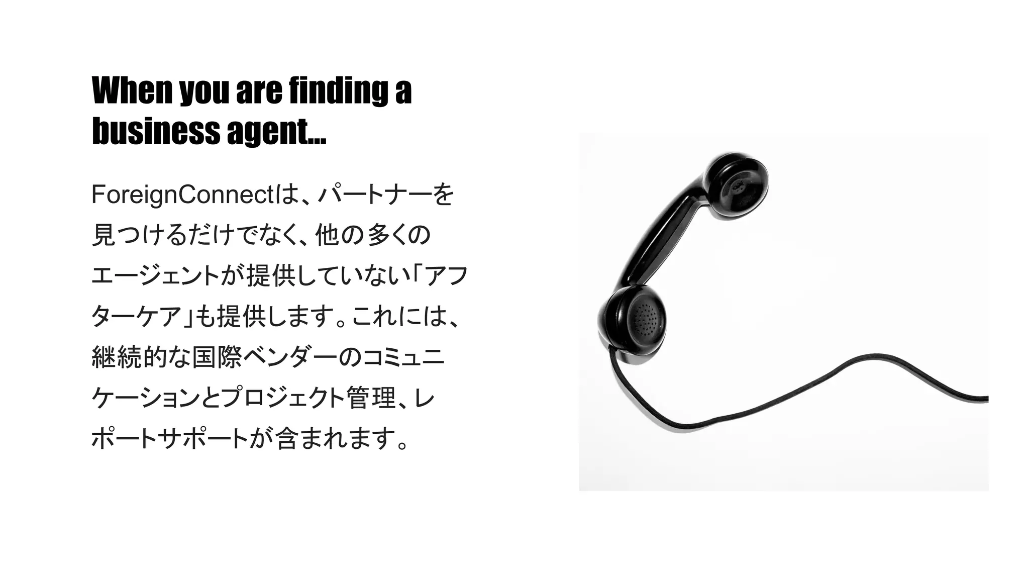 When you are finding a
business agent...
ForeignConnectは、パートナーを
見つけるだけでなく、他の多くの
エージェントが提供していない「アフ
ターケア」も提供します。これには、
継続的な国際ベンダーのコミュニ
ケーションとプロジェクト管理、レ
ポートサポートが含まれます。
 