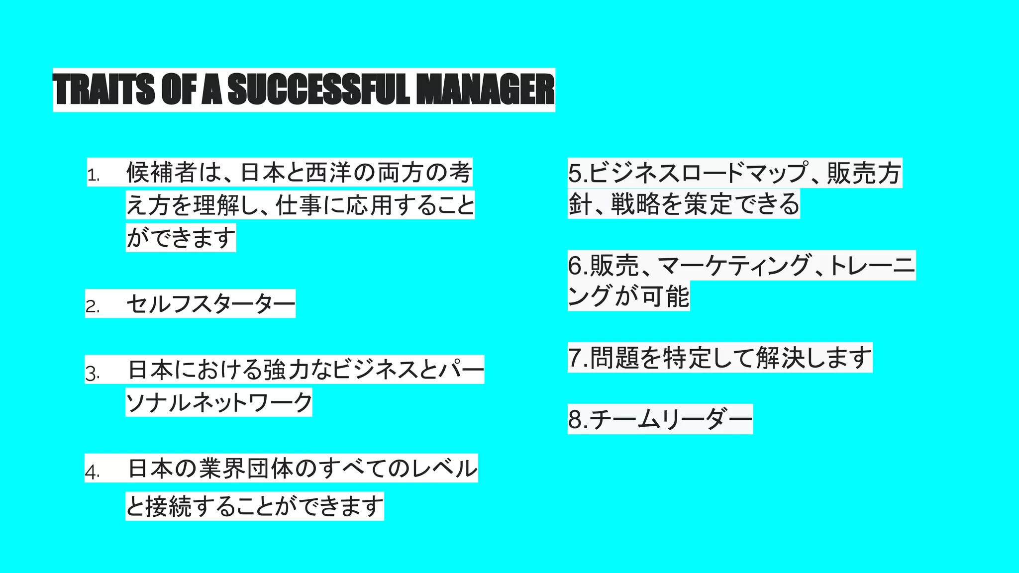 TRAITS OF A SUCCESSFUL MANAGER
1. 候補者は、日本と西洋の両方の考
え方を理解し、仕事に応用すること
ができます
2. セルフスターター
3. 日本における強力なビジネスとパー
ソナルネットワーク
4. 日本の業界団体のすべてのレベル
と接続することができます
5.ビジネスロードマップ、販売方
針、戦略を策定できる
6.販売、マーケティング、トレーニ
ングが可能
7.問題を特定して解決します
8.チームリーダー
 