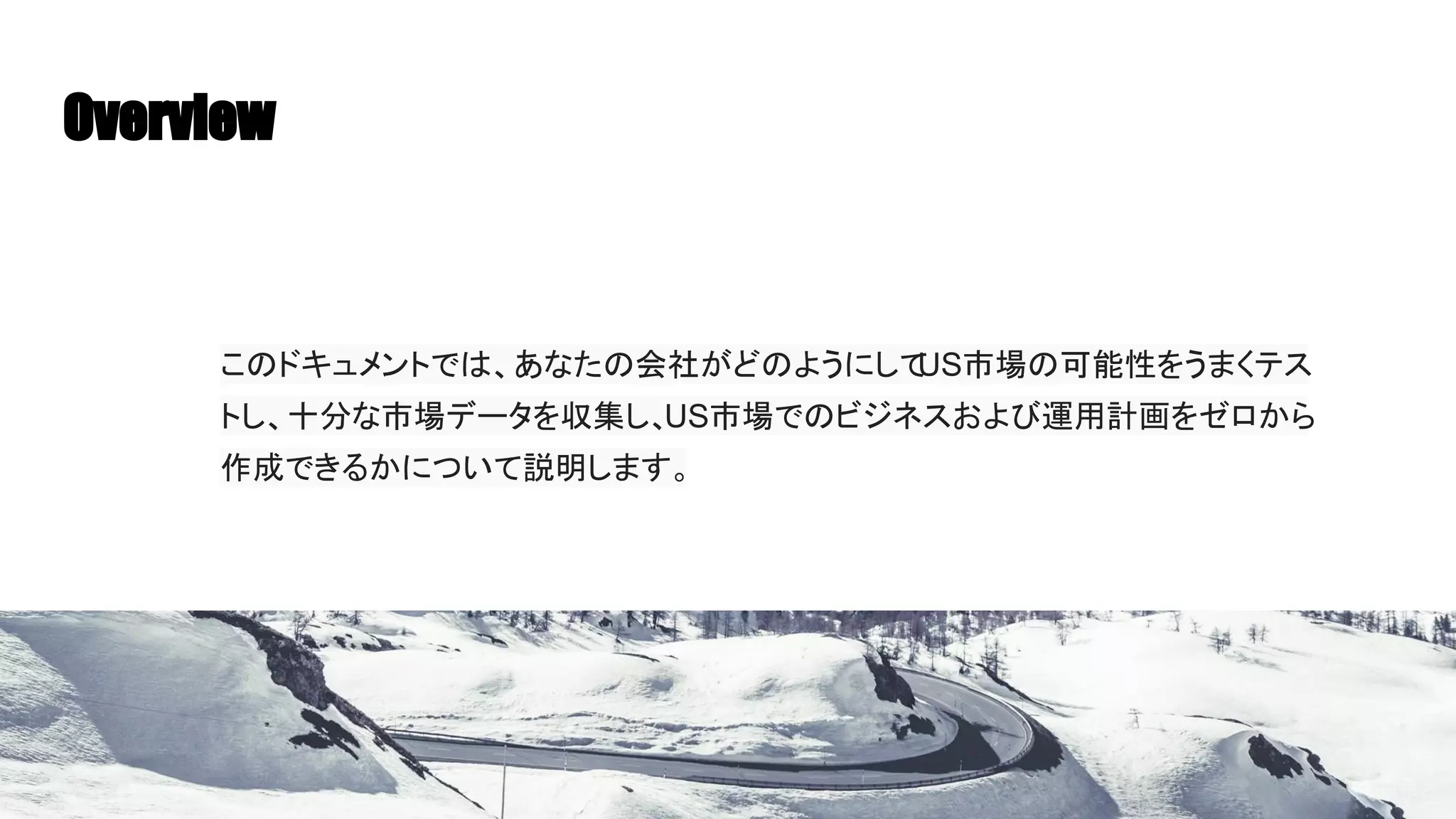 Overview
このドキュメントでは、あなたの会社がどのようにして
US市場の可能性をうまくテス
トし、十分な市場データを収集し、
US市場でのビジネスおよび運用計画をゼロから
作成できるかについて説明します。
 