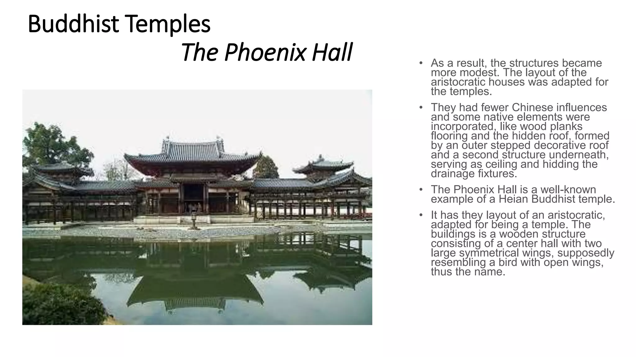 Buddhist Temples
The Phoenix Hall • As a result, the structures became
more modest. The layout of the
aristocratic houses was adapted for
the temples.
• They had fewer Chinese influences
and some native elements were
incorporated, like wood planks
flooring and the hidden roof, formed
by an outer stepped decorative roof
and a second structure underneath,
serving as ceiling and hidding the
drainage fixtures.
• The Phoenix Hall is a well-known
example of a Heian Buddhist temple.
• It has they layout of an aristocratic,
adapted for being a temple. The
buildings is a wooden structure
consisting of a center hall with two
large symmetrical wings, supposedly
resembling a bird with open wings,
thus the name.
 