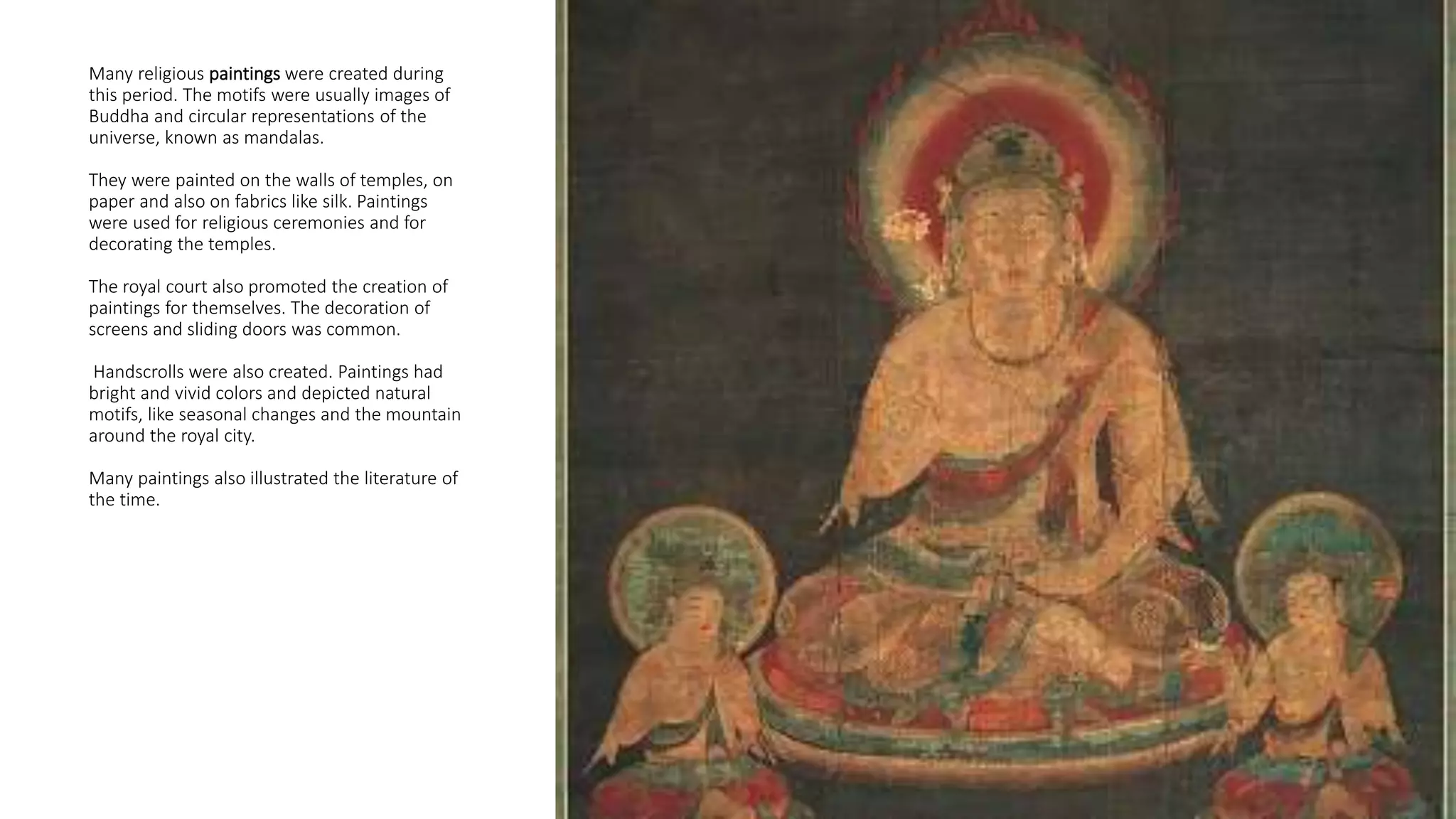 Many religious paintings were created during
this period. The motifs were usually images of
Buddha and circular representations of the
universe, known as mandalas.
They were painted on the walls of temples, on
paper and also on fabrics like silk. Paintings
were used for religious ceremonies and for
decorating the temples.
The royal court also promoted the creation of
paintings for themselves. The decoration of
screens and sliding doors was common.
Handscrolls were also created. Paintings had
bright and vivid colors and depicted natural
motifs, like seasonal changes and the mountain
around the royal city.
Many paintings also illustrated the literature of
the time.
 