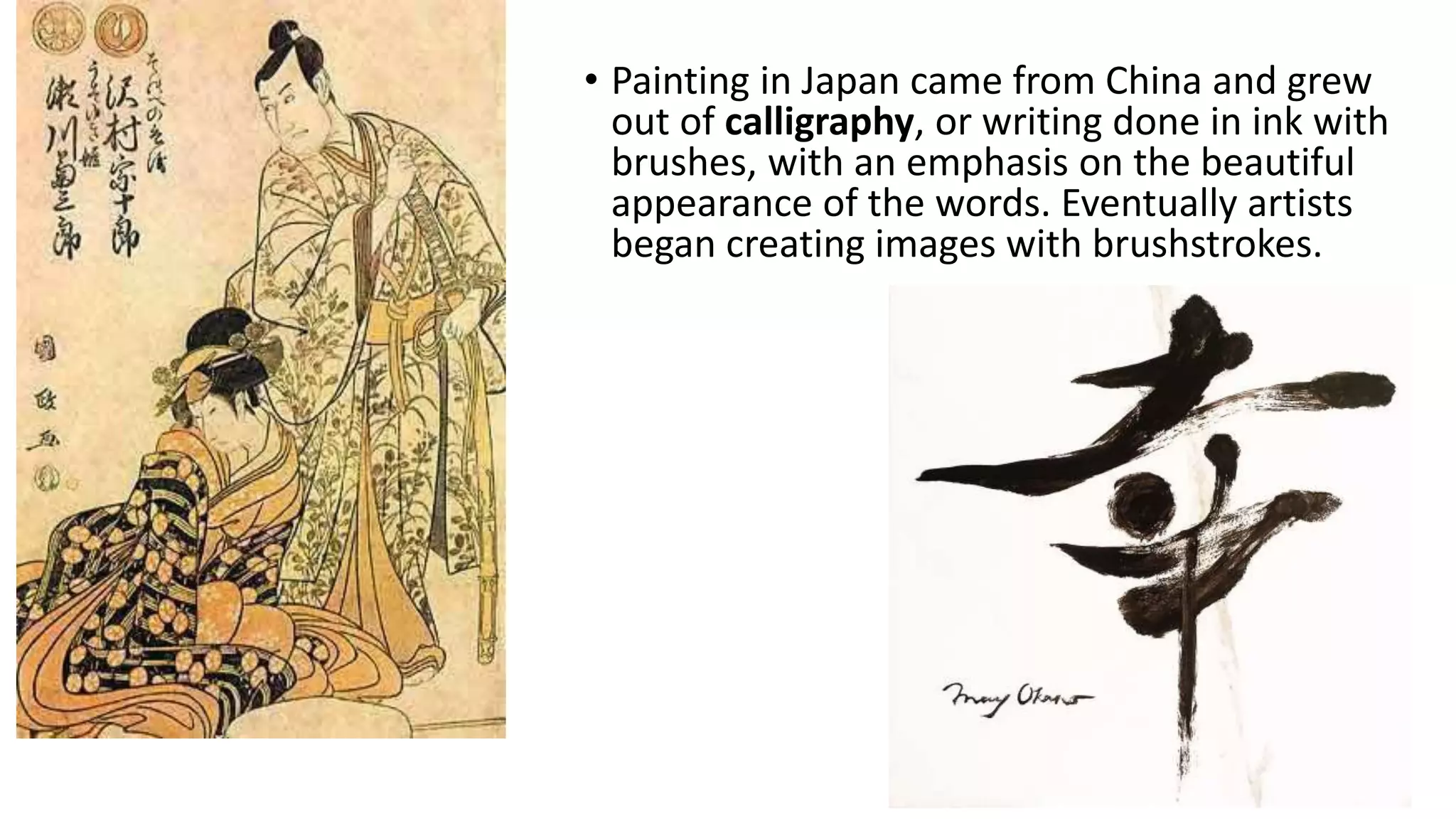 • Painting in Japan came from China and grew
out of calligraphy, or writing done in ink with
brushes, with an emphasis on the beautiful
appearance of the words. Eventually artists
began creating images with brushstrokes.
 