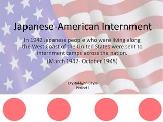 Japanese-American Internment
  In 1942 Japanese people who were living along
 the West Coast of the United States were sent to
       internment camps across the nation.
           (March 1942- October 1945)


                   Crystal-lynn Baysa
                        Period 1
 