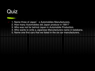 Quiz 1. Name three of Japan’s Automobiles Manufacturers. 2. How many Automobiles did Japan produce in 1991? 3. Who was not far behind Japan in Automobile Production. 4. Who wants to write a Japanese Manufacturers name in katakana. 5. Name one first cars that we listed in the six car manufacturers. 