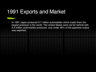 1991 Exports and Market In 1991 Japan produced 9.7 million automobiles which made them the largest producer in the world. The United States were not far behind with 5.4 million automobiles produced. Just under 46% of the japanese output was exported. 
