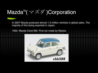 Mazda™( マズダ ) Corporation In 2007 Mazda produced almost 1.3 million vehicles in global sales. The majority of this being exported in Japan. 1962- Mazda Carol 360. First car made by Mazda.  