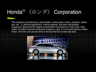 Honda™ （ホンダ） Corporation The company manufactures, automobiles, motorcycles, trucks, scooters, robots, jets, atv’s, electical generators, marine engines, and lawn and garden equipment. Being the 5th largest automobiles manufacturer in the world. They make 14 million internal combustion engines a year. It is currently lead by Takeo Fukui. The civic and accord were in the top five list of sales last year. 