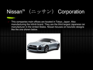 Nissan™ （ニッサン） Corporation This companies main offices are located in Tokyo, Japan. Also manufacturing the Infiniti brand. They are the third largest Japanese car manufacturer in the United States. Nissan focuses on futuristic designs like the one shown below. 