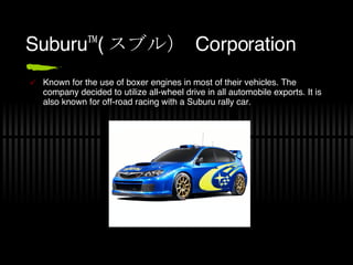 Suburu™( スブル）   Corporation Known for the use of boxer engines in most of their vehicles. The company decided to utilize all-wheel drive in all automobile exports. It is also known for off-road racing with a Suburu rally car. 