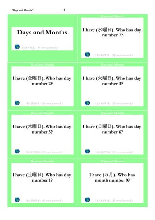 'Days and Months'                         1
                                                       Days and Months



                                              I have (水曜日). Who has day
    Days and Months                                    number 7?

       LEARNWELL OY www.learnwell.fi


                                                   LEARNWELL OY www.learnwell.fi


               Days and Months                         Days and Months



I have (金曜日). Who has day                     I have (火曜日). Who has day
         number 2?                                     number 3?



          LEARNWELL OY www.learnwell.fi            LEARNWELL OY www.learnwell.fi


               Days and Months                         Days and Months



I have (木曜日). Who has day                     I have (日曜日). Who has day
         number 5?                                     number 6?



          LEARNWELL OY www.learnwell.fi            LEARNWELL OY www.learnwell.fi


               Days and Months                         Days and Months



I have (土曜日). Who has day                       I have (５月). Who has
         number 1?                                 month number 9?



          LEARNWELL OY www.learnwell.fi            LEARNWELL OY www.learnwell.fi
 