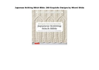 Japanese Knitting Stitch Bible: 260 Exquisite Designs by Hitomi Shida
Japanese Knitting Stitch Bible: 260 Exquisite Designs by Hitomi Shida In the Japanese Knitting Stitch Bible knitting guru Hitomi Shida shares some of her favourite needlework patterns.Shida s strikingly original designs and variations on every imaginable classic stitch result in intricate patterns that form the basis for beautiful and unique knitted fashions. This is the perfect book for the experienced knitter who is looking for new stitches that yield spectacular results.The stitches featured include cables, popcorn stitches and edgings. A set of detailed, step-by-step diagrams show you how to execute all the basic stitches. Instructions and diagrams for a series of small projects offer practice working with large patterns, lacy patterns and pattern arrangements.The projects include ever-popular fingerless mittens, a feminine collar and thick socks. by Hitomi Shida
 