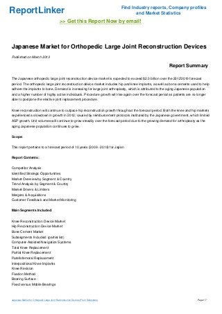 Find Industry reports, Company profiles
ReportLinker                                                                                 and Market Statistics
                                              >> Get this Report Now by email!



Japanese Market for Orthopedic Large Joint Reconstruction Devices
Published on March 2013

                                                                                                           Report Summary

The Japanese orthopedic large joint reconstruction device market is expected to exceed $2.3 billion over the 2012'2019 forecast
period. The orthopedic large joint reconstruction device market includes hip and knee implants, as well as bone cements used to help
adhere the implants to bone. Demand is increasing for large joint arthroplasty, which is attributed to the aging Japanese population
and a higher number of highly active individuals. Procedure growth will rise again over the forecast period as patients are no longer
able to postpone the elective joint replacement procedure.


Knee reconstruction will continue to outpace hip reconstruction growth throughout the forecast period. Both the knee and hip markets
experienced a slowdown in growth in 2012, caused by reimbursement protocols instituted by the Japanese government, which limited
ASP growth. Unit volumes will continue to grow steadily over the forecast period due to the growing demand for arthroplasty as the
aging Japanese population continues to grow.


Scope:


This report pertains to a forecast period of 10 years (2009 - 2019) for Japan


Report Contents:


Competitor Analysis
Identified Strategic Opportunities
Market Overview by Segment & Country
Trend Analysis by Segment & Country
Market Drivers & Limiters
Mergers & Acquisitions
Customer Feedback and Market Monitoring


Main Segments Included:


Knee Reconstruction Device Market
Hip Reconstruction Device Market
Bone Cement Market
Subsegments Included: (partial list)
Computer-Assisted Navigation Systems
Total Knee Replacement
Partial Knee Replacement
Patellofemoral Replacement
Interpositional Knee Implants
Knee Revision
Fixation Method
Bearing Surface
Fixed versus Mobile Bearings



Japanese Market for Orthopedic Large Joint Reconstruction Devices (From Slideshare)                                            Page 1/7
 