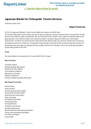 Find Industry reports, Company profiles
ReportLinker                                                                      and Market Statistics
                                            >> Get this Report Now by email!



Japanese Market for Orthopedic Trauma Devices
Published on March 2013

                                                                                                            Report Summary

In 2012, the Japanese Orthopedic Trauma Devices Market was valued at over $550 million.
The Japanese Orthopedic Trauma market is split into two general categories; internal and external fixation. Internal fixation includes
devices such as plates & screws, intramedullary nails, and cannulated screws. Growth in each segment is propelled largely by the
aging population, motor vehicle accidents and occasional increases in average selling prices (ASPs) due to technological
advancements. The ASP for the overall market is highly influenced by reimbursement cuts, which are reviewed every two years by
the Japanese government. Furthermore, the Japanese Foreign Average Pricing (FAP) policy reviews and compares domestic and
international prices and adjusts the Japanese pricing accordingly. Overall, the combination of price cuts and the aging population
provide steady growth for the future.


Scope:


This report pertains to a forecast period of 10 years (2009 ' 2019) for Japan.


Report Contents:


Competitor Analysis
Identified Strategic Opportunities
Market Overview by Segment
Trend Analysis by Segment
Market Drivers & Limiters
Mergers & Acquisitions
Customer Feedback and Market Monitoring


Main Segments Included:


Internal Fixation
External Fixation
Unilateral External Fixation Market
Circular External Fixation Market
Hybrid External Fixation Market
Plates and Screws
Cannulated Screw Market
Intramedullary Nails
Cannulated Screws
Compression Hip Screws
Hip Intramedullary Nails
Stainless Steel Hip Intramedullary Nail Market
Titanium Hip Intramedullary Nail Market
Pins, Wires and Cables
Locking Plates



Japanese Market for Orthopedic Trauma Devices (From Slideshare)                                                                Page 1/8
 