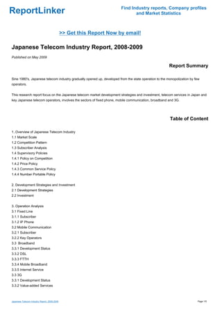 Find Industry reports, Company profiles
ReportLinker                                                                  and Market Statistics



                                              >> Get this Report Now by email!

Japanese Telecom Industry Report, 2008-2009
Published on May 2009

                                                                                                       Report Summary

Sine 1980's, Japanese telecom industry gradually opened up, developed from the state operation to the monopolization by few
operators.


This research report focus on the Japanese telecom market development strategies and investment, telecom services in Japan and
key Japanese telecom operators, involves the sectors of fixed phone, mobile communication, broadband and 3G.




                                                                                                       Table of Content

1. Overview of Japanese Telecom Industry
1.1 Market Scale
1.2 Competition Pattern
1.3 Subscriber Analysis
1.4 Supervisory Policies
1.4.1 Policy on Competition
1.4.2 Price Policy
1.4.3 Common Service Policy
1.4.4 Number Portable Policy


2. Development Strategies and Investment
2.1 Development Strategies
2.2 Investment


3. Operation Analysis
3.1 Fixed Line
3.1.1 Subscriber
3.1.2 IP Phone
3.2 Mobile Communication
3.2.1 Subscriber
3.2.2 Key Operators
3.3 Broadband
3.3.1 Development Status
3.3.2 DSL
3.3.3 FTTH
3.3.4 Mobile Broadband
3.3.5 Internet Service
3.3 3G
3.3.1 Development Status
3.3.2 Value-added Services



Japanese Telecom Industry Report, 2008-2009                                                                              Page 1/5
 