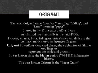 The term Origami came from “ori” meaning "folding", and
“kami” meaning "paper".
Started in the 17th century AD and was
popularized internationally in the mid-1900s.
Flowers, animals, birds, fish, geometric shapes and dolls are the
common models used in Japanese Origami.
Origami butterflies were used during the celebration of Shinto
weddings to
represent the bride and groom,
It was known since the Heian period (794-1185) in Japanese
history.
The best known Origami is the “Paper Crane”
ORIGAMI
 