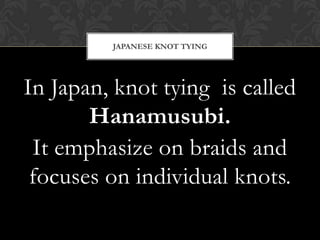 In Japan, knot tying is called
Hanamusubi.
It emphasize on braids and
focuses on individual knots.
JAPANESE KNOT TYING
 