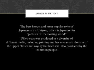 The best known and most popular style of
Japanese art is Ukiyo-e, which is Japanese for
"pictures of the floating world”.
Ukiyo-e art was produced in a diversity of
different media, including painting and became an art domain of
the upper classes and royalty but later was also produced by the
common people.
JAPANESE UKIYO-E
 
