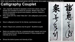 Artist: monk named Ikkyu. Muromachi period. mid-15th century. Ink on paper. Located in Daitoku-ji, Kyoto.

Calligraphy Couplet
●

●

Zen, originally intended to separate a monk from culture, was now
tainted and overtaken by desire for success. Modern day’s “Zen”
monks incorporated as government leaders, teachers, leaders of
merchant missions
Ikkyu upset with this, hated “false Zen”. Zen calligraphy such as this
resulted

●

Ikkyu’s calligraphy known for its intense, spontaneous spirit

●

Read’s “Abjure evil, practice only the good” - Buddhist couplet

●

Starts out carefully at the top, progressively gets messier and more
frantic toward the end. Shows the passion in Ikkyu progress and
intensify as he works

●

Shows the distinct power and intensity of Zen

 