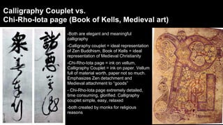 Calligraphy Couplet vs.
Chi-Rho-Iota page (Book of Kells, Medieval art)
-Both are elegant and meaningful
calligraphy
-Calligraphy couplet = ideal representation
of Zen Buddhism, Book of Kells = ideal
representation of Medieval Christianity
-Chi-Rho-Iota page = ink on vellum,
Calligraphy Couplet = ink on paper. Vellum
full of material worth, paper not so much.
Emphasizes Zen detachment and
Medieval attachment to “goods”
- Chi-Rho-Iota page extremely detailed,
time consuming, glorified. Calligraphy
couplet simple, easy, relaxed
-both created by monks for religious
reasons

 