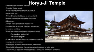 Horyu-Ji Temple

-Oldest wooden temple in the world
-From the Asuka period

-Made in 607 by Prince Shotoku but rebuilt
after a fire in 670
-Prince Shotoku ruled Japan as a regent and
became the most influential early proponent
of Buddhism
-Visitors are surprised at its modest size
-Consists of a rectangular courtyard surrounded
by covered corridors
-Within the compound there are only two buildings
-The kondo or golden hall
-A five story pagoda
-The kondo is filled with Buddhist images and used for
worship and ceremonies
-The pagoda is used a reliquary and is not entered
-Other building lie outside the main compound including an outer gate,
a lecture hall, a repository for sacred texts, a belfry, and dormitories for monks

 