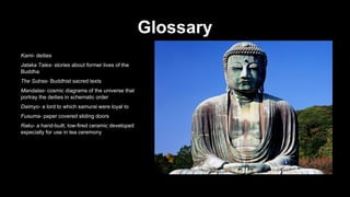 Glossary
Kami- deities
Jataka Tales- stories about former lives of the
Buddha
The Sutras- Buddhist sacred texts
Mandalas- cosmic diagrams of the universe that
portray the deities in schematic order
Daimyo- a lord to which samurai were loyal to
Fusuma- paper covered sliding doors
Raku- a hand-built, low-fired ceramic developed
especially for use in tea ceremony

 