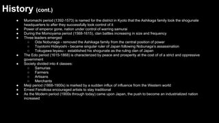 History (cont.)
●
●
●
●

●
●

●
●
●

Muromachi period (1392-1573) is named for the district in Kyoto that the Ashikaga family took the shogunate
headquarters to after they successfully took control of it
Power of emperor gone, nation under control of warring samurai
During the Momoyama period (1568-1615), clan battles increasing in size and frequency
Three leaders emerged
○
Oda Nobunaga - removed the Ashikaga family from the central position of power
○
Toyotomi Hideyoshi - became singular ruler of Japan following Nobunaga’s assassination
○
Tokugawa Ieyasu - established his shogunate as the ruling clan of Japan
The Edo period (1615-1868) is characterized by peace and prosperity at the cost of of a strict and oppressive
government
Society divided into 4 classes:
○
Samurias
○
Farmers
○
Artisans
○
Merchants
Meiji period (1868-1900s) is marked by a sudden influx of influence from the Western world
Ernest Fenollosa encouraged artists to stay traditional
As the Modern period (1900s through today) came upon Japan, the push to become an industrialized nation
increased

 