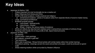Key Ideas
●

●

Japanese Art Before 1392
○
Pottery important not only functionally but as a creative art
○
Major influences from Korea and China
○
Small to life-sized sculpture, mostly practical and religious
■
Joined-wood sculpture - pieces of sculpture cares from separate blocks of wood to hasten drying
○
Large, symmetrical architecture
○
Buddhist symbols popular:
■
Lotus flower - spiritual purity
■
Lotus throne - nirvana
■
Wheel - Chakra, the various states of existence
○
Shinto art reflects the idea that kami (deities) exist in extraordinary examples of ordinary things
○
Paintings were mostly ink on long scrolls of silk, depict historical events
Japanese Art After 1392
○
Ink painting
○
Violent times = dark paintings
○
BIG palaces, covered in gold leaf
○
Tea ceremonies
○
More color in paintings - Rimpa School (artists with similar tastes rather than similar training)
○
Woodblock painting - drawings carved into wood and printed onto paper, could be produced on grand
scale
○
Artists retaining tradition while surrounded by Western influence

 