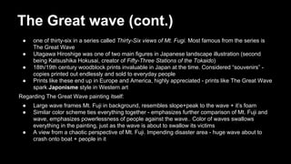 The Great wave (cont.)
●
●
●
●

one of thirty-six in a series called Thirty-Six views of Mt. Fugi. Most famous from the series is
The Great Wave
Utagawa Hiroshige was one of two main figures in Japanese landscape illustration (second
being Katsushika Hokusai, creator of Fifty-Three Stations of the Tokaido)
18th/19th century woodblock prints invaluable in Japan at the time. Considered “souvenirs” copies printed out endlessly and sold to everyday people
Prints like these end up in Europe and America, highly appreciated - prints like The Great Wave
spark Japonisme style in Western art

Regarding The Great Wave painting itself:
●
●

●

Large wave frames Mt. Fuji in background, resembles slope+peak to the wave + it’s foam
Similar color scheme ties everything together - emphasizes further comparison of Mt. Fuji and
wave, emphasizes powerlessness of people against the wave.. Color of waves swallows
everything in the painting, just as the wave is about to swallow its victims
A view from a chaotic perspective of Mt. Fuji. Impending disaster area - huge wave about to
crash onto boat + people in it

 