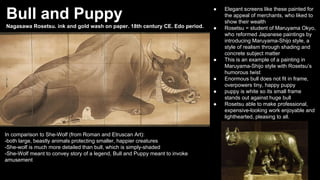 Bull and Puppy

●

Nagasawa Rosetsu. ink and gold wash on paper. 18th century CE. Edo period.

●

●

●
●
●

In comparison to She-Wolf (from Roman and Etruscan Art):
-both large, beastly animals protecting smaller, happier creatures
-She-wolf is much more detailed than bull, which is simply-shaded
-She-Wolf meant to convey story of a legend, Bull and Puppy meant to invoke
amusement

Elegant screens like these painted for
the appeal of merchants, who liked to
show their wealth
Rosetsu = student of Maruyama Okyo,
who reformed Japanese paintings by
introducing Maruyama-Shijo style, a
style of realism through shading and
concrete subject matter
This is an example of a painting in
Maruyama-Shijo style with Rosetsu’s
humorous twist
Enormous bull does not fit in frame,
overpowers tiny, happy puppy
puppy is white so its small frame
stands out against huge bull
Rosetsu able to make professional,
expensive-looking work enjoyable and
lighthearted, pleasing to all.

 