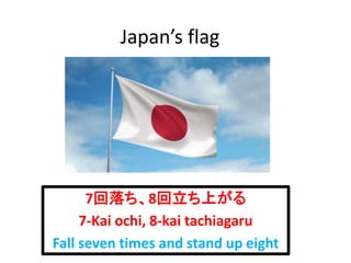 Japan’s flag
7回落ち、8回立ち上がる
7-Kai ochi, 8-kai tachiagaru
Fall seven times and stand up eight
 