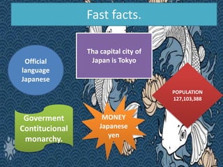 Fast facts.
Official
language
Japanese
Tha capital city of
Japan is Tokyo
MONEY
Japanese
yen
Goverment
Contitucional
monar...