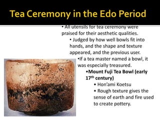 Tea CeremonyThe quiet, restrained, and the natural world was expressed through tea ceremoniesZen monks used tea as a mild stimulant to aid meditation, and as a form of medicineSen no Rikyu (1522-91) is the most famous tea master in Japanese history. He established the aesthetic of modesty, refinement, and rusticityThe tearoom allowed people to get a way from the chaotic and violent world outside. 