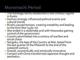 Muromachi PeriodThe Ashikaga family established a new military regime in KyotoDaimyo strongly influenced political events and cultural trendsRivalry caused tension, creating instability and leading to the Onin War (1467-77)War ended in a stalemate and with Hosowaka gaining control of the government Country plummeted into a century of warfare and social chaosSengoku, the Age of the Country at War, lasted from the last quarter of the fifteenth to the end of the sixteenth centuryOverall, economically and artistically innovativeContact with China transformed Japanese thought and aesthetics 