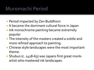 Period impacted by Zen Buddhism It became the dominant cultural force in JapanInk monochrome painting became extremely popularThe intensity of the masters created a subtle and more refined approach to painting. Chinese style landscapes were the most important theme. Shubun (c. 1418-63) was Japans first great monk-artist who mastered ink landscapes. Muromachi Period