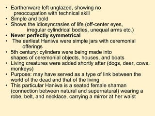Earthenware left unglazed, showing no                     preoccupation with technical skill Simple and bold Shows the idiosyncrasies of life (off-center eyes,                              irregular cylindrical bodies, unequal arms etc.) Never perfectly symmetrical   The earliest Haniwa were simple jars with ceremonial                   offerings 5th century: cylinders were being made into                     shapes of ceremonial objects, houses, and boats Living creatures were added shortly after (dogs, deer, cows, monkeys) Purpose: may have served as a type of link between the world of the dead and that of the living This particular Haniwa is a seated female shaman (connection between natural and supernatural) wearing a robe, belt, and necklace, carrying a mirror at her waist 