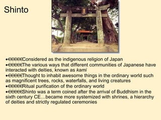 Shinto  Considered as the indigenous religion of Japan  The various ways that different communities of Japanese have interacted with deities, known as  kami  Thought to inhabit awesome things in the ordinary world such as magnificent trees, rocks, waterfalls, and living creatures  Ritual purification of the ordinary world  Shinto was a term coined after the arrival of Buddhism in the sixth century CE…became more systemized with shrines, a hierarchy of deities and strictly regulated ceremonies   