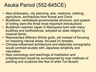 New philosophy, city planning, arts, medicine, clothing, agriculture, architecture from Korea and China Buddhism, centralized governmental structure, and system of writing were the three most important introductions Buddhism reached Japan in Mahayana form with many buddhas and bodhisattvas; adopted as state religion by imperial family Represented different Shinto gods, yet instead of focusing on imposing natural areas, focused on temples Chinese-influenced architecture and elaborate iconography would contrast acutely with Japanese simplicity and naturalism New cosmology and teachings of meditation and enlightenment would be accompanied by new methods of painting and sculpture like that of artist Tori Busshi Asuka Pariod (552-645CE) 